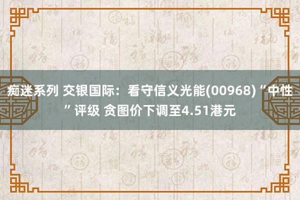 痴迷系列 交银国际：看守信义光能(00968)“中性”评级 贪图价下调至4.51港元