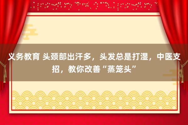 义务教育 头颈部出汗多，头发总是打湿，中医支招，教你改善“蒸笼头”