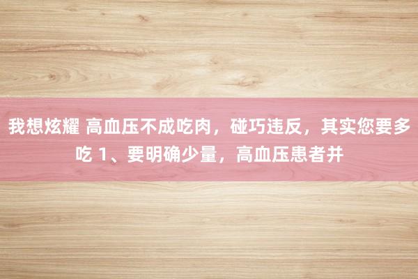 我想炫耀 高血压不成吃肉，碰巧违反，其实您要多吃 1、要明确少量，高血压患者并