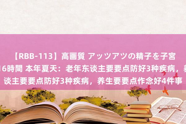 【RBB-113】高画質 アッツアツの精子を子宮に孕ませ中出し120発16時間 本年夏天：老年东谈主要要点防好3种疾病，养生要要点作念好4件事