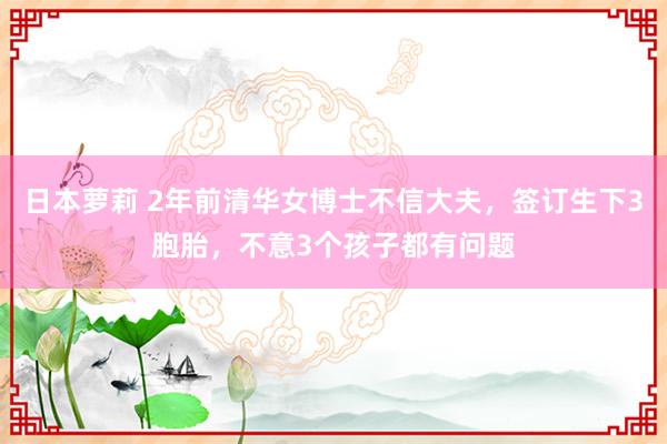 日本萝莉 2年前清华女博士不信大夫，签订生下3胞胎，不意3个孩子都有问题