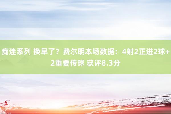 痴迷系列 换早了？费尔明本场数据：4射2正进2球+2重要传球 获评8.3分