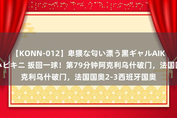 【KONN-012】卑猥な匂い漂う黒ギャルAIKAの中出しグイ込みビキニ 扳回一球！第79分钟阿克利乌什破门，法国国奥2-3西班牙国奥