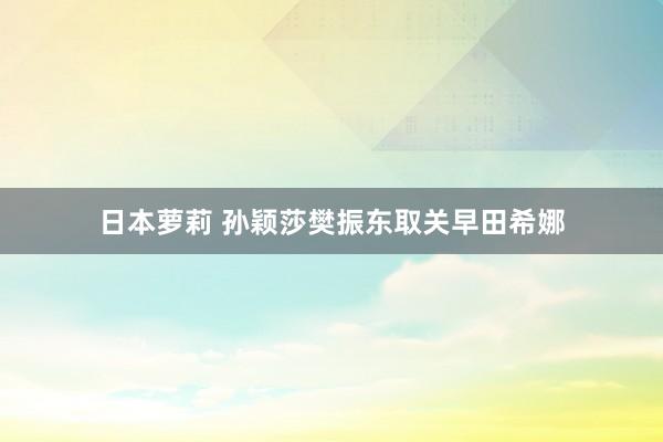 日本萝莉 孙颖莎樊振东取关早田希娜