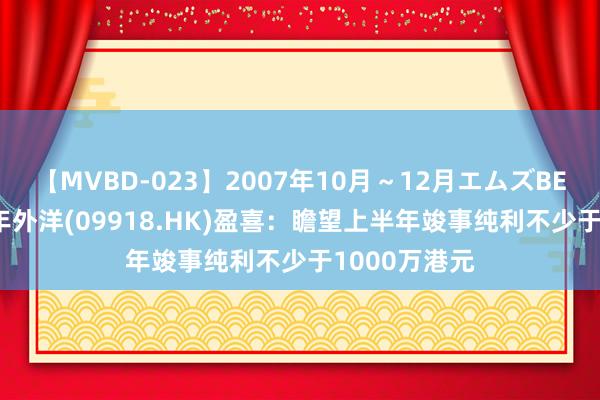 【MVBD-023】2007年10月～12月エムズBEST4時間 丽年外洋(09918.HK)盈喜：瞻望上半年竣事纯利不少于1000万港元