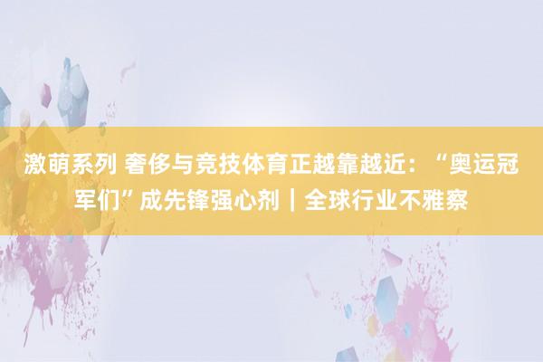 激萌系列 奢侈与竞技体育正越靠越近：“奥运冠军们”成先锋强心剂｜全球行业不雅察