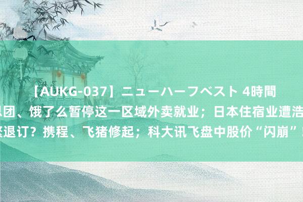 【AUKG-037】ニューハーフベスト 4時間 保安与骑手突破！好意思团、饿了么暂停这一区域外卖就业；日本住宿业遭浩繁退订？携程、飞猪修起；科大讯飞盘中股价“闪崩”！官方火速发声｜大公司动态