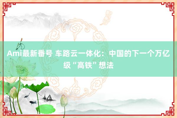 Ami最新番号 车路云一体化：中国的下一个万亿级“高铁”想法