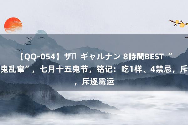 【QQ-054】ザ・ギャルナン 8時間BEST “七月半鬼乱窜”，七月十五鬼节，铭记：吃1样、4禁忌，斥逐霉运