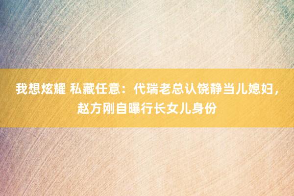 我想炫耀 私藏任意：代瑞老总认饶静当儿媳妇，赵方刚自曝行长女儿身份