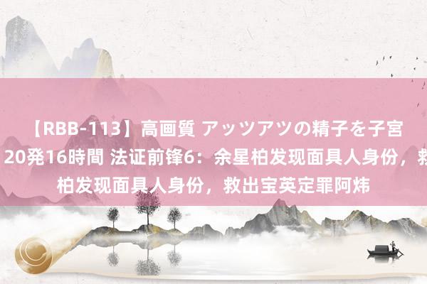 【RBB-113】高画質 アッツアツの精子を子宮に孕ませ中出し120発16時間 法证前锋6：余星柏发现面具人身份，救出宝英定罪阿炜