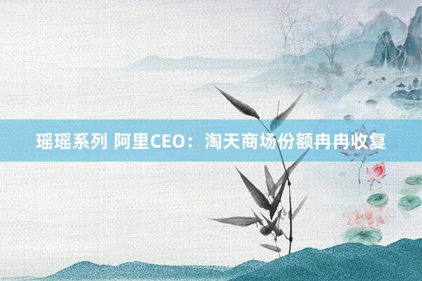 瑶瑶系列 阿里CEO：淘天商场份额冉冉收复