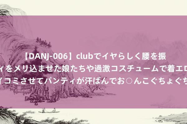 【DANJ-006】clubでイヤらしく腰を振る乱痴気ダンス！パンティをメリ込ませた娘たちや過激コスチュームで着エロやマン土手くっきりクイコミさせてパンティが汗ばんでお○んこぐちょぐちょで勃起しまくりです。 北京今世界雪了？气候部门辟谣