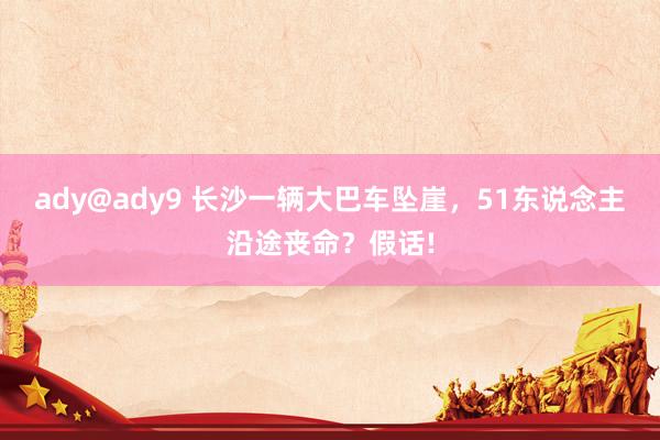 ady@ady9 长沙一辆大巴车坠崖，51东说念主沿途丧命？假话!