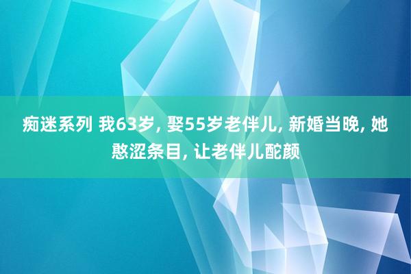 痴迷系列 我63岁， 娶55岁老伴儿， 新婚当晚， 她憨涩条目， 让老伴儿酡颜