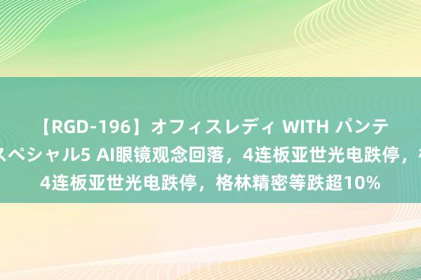 【RGD-196】オフィスレディ WITH パンティーストッキング スペシャル5 AI眼镜观念回落，4连板亚世光电跌停，格林精密等跌超10%