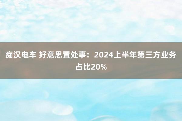 痴汉电车 好意思置处事：2024上半年第三方业务占比20%