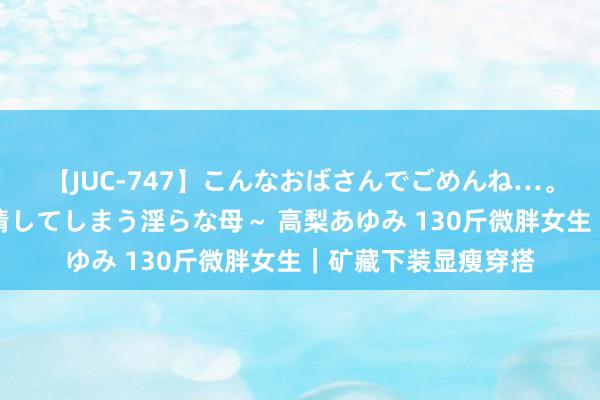 【JUC-747】こんなおばさんでごめんね…。～童貞チ○ポに発情してしまう淫らな母～ 高梨あゆみ 130斤微胖女生｜矿藏下装显瘦穿搭