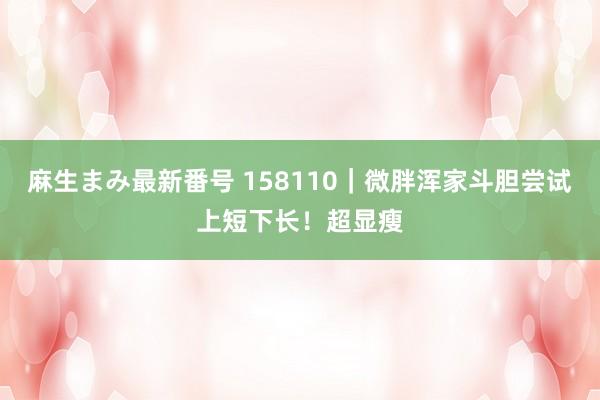 麻生まみ最新番号 158110｜微胖浑家斗胆尝试上短下长！超显瘦