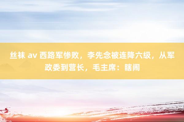 丝袜 av 西路军惨败，李先念被连降六级，从军政委到营长，毛主席：瞎闹