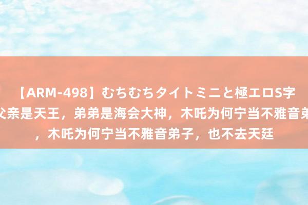 【ARM-498】むちむちタイトミニと極エロS字ライン 2 AIKA 父亲是天王，弟弟是海会大神，木吒为何宁当不雅音弟子，也不去天廷