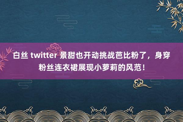 白丝 twitter 景甜也开动挑战芭比粉了，身穿粉丝连衣裙展现小萝莉的风范！