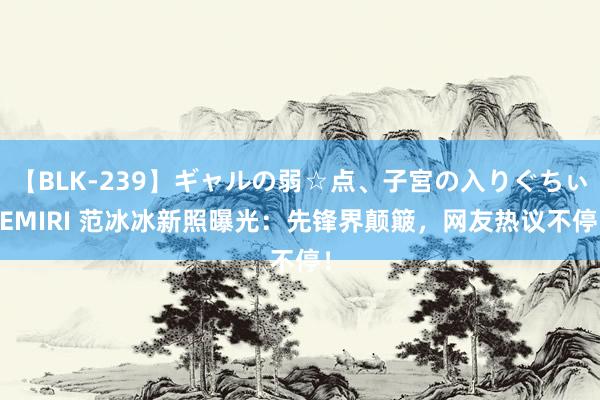 【BLK-239】ギャルの弱☆点、子宮の入りぐちぃ EMIRI 范冰冰新照曝光：先锋界颠簸，网友热议不停！