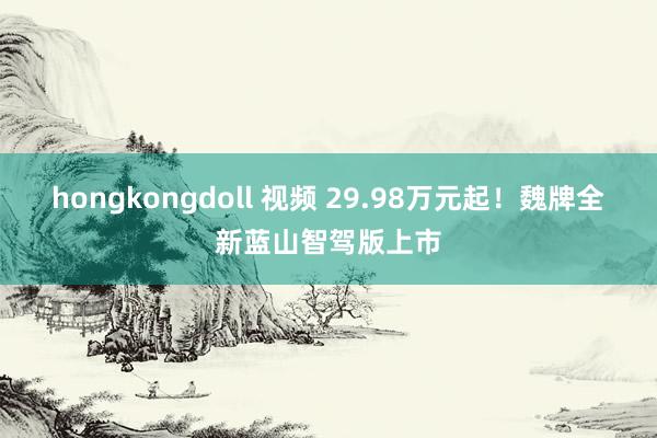 hongkongdoll 视频 29.98万元起！魏牌全新蓝山智驾版上市