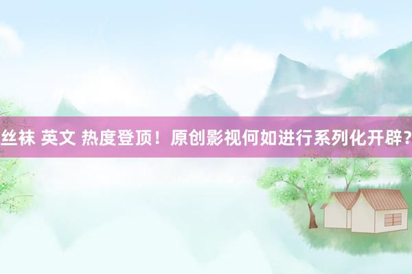 丝袜 英文 热度登顶！原创影视何如进行系列化开辟？