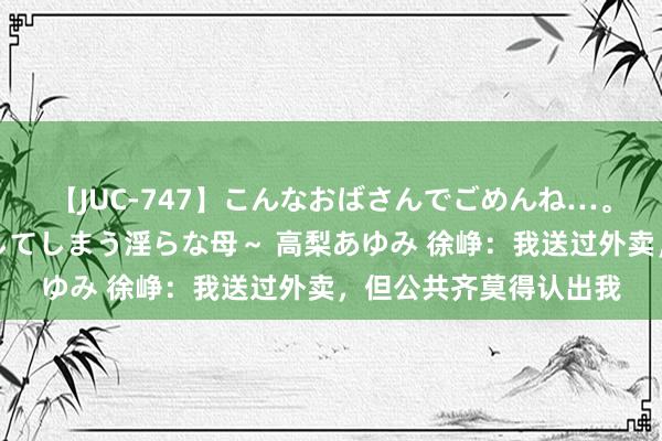 【JUC-747】こんなおばさんでごめんね…。～童貞チ○ポに発情してしまう淫らな母～ 高梨あゆみ 徐峥：我送过外卖，但公共齐莫得认出我