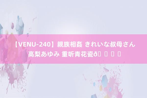 【VENU-240】親族相姦 きれいな叔母さん 高梨あゆみ 重听青花瓷?️