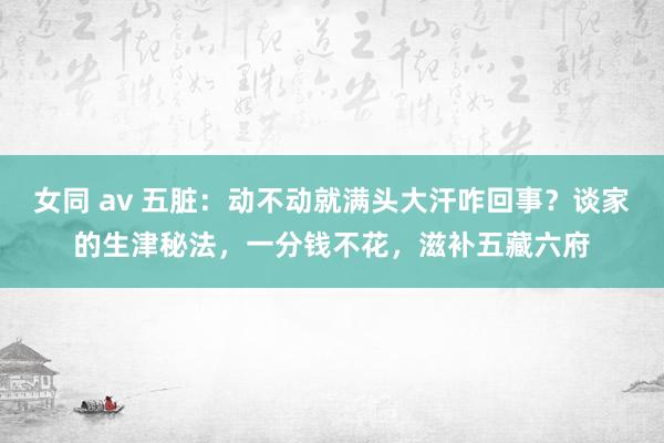 女同 av 五脏：动不动就满头大汗咋回事？谈家的生津秘法，一分钱不花，滋补五藏六府