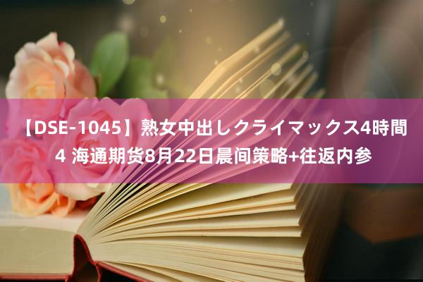 【DSE-1045】熟女中出しクライマックス4時間 4 海通期货8月22日晨间策略+往返内参