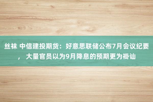 丝袜 中信建投期货：好意思联储公布7月会议纪要， 大量官员以为9月降息的预期更为褂讪