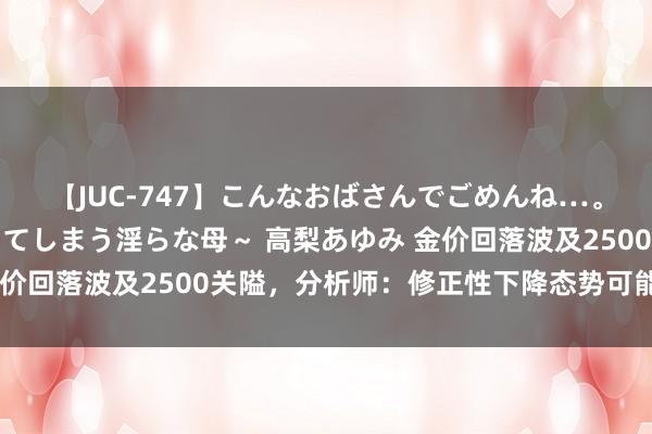 【JUC-747】こんなおばさんでごめんね…。～童貞チ○ポに発情してしまう淫らな母～ 高梨あゆみ 金价回落波及2500关隘，分析师：修正性下降态势可能会络续