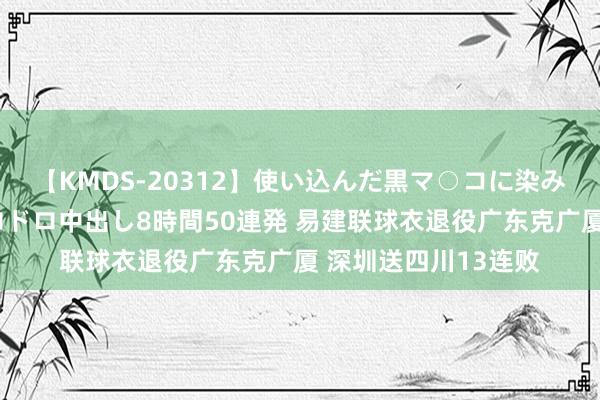 【KMDS-20312】使い込んだ黒マ○コに染み渡る息子の精液ドロドロ中出し8時間50連発 易建联球衣退役广东克广厦 深圳送四川13连败