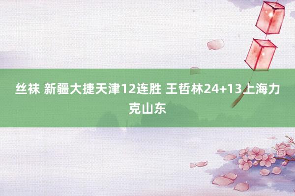 丝袜 新疆大捷天津12连胜 王哲林24+13上海力克山东