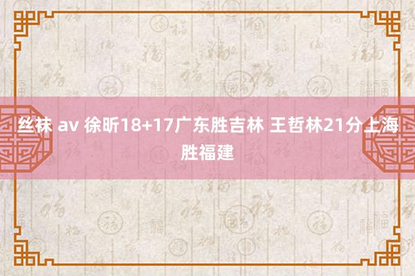 丝袜 av 徐昕18+17广东胜吉林 王哲林21分上海胜福建