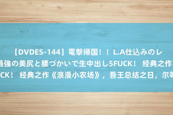 【DVDES-144】電撃帰国！！L.A仕込みのレゲエダンサーSAKURA 最強の美尻と腰づかいで生中出し5FUCK！ 经典之作《浪漫小农场》，吾王总结之日，尔等称臣之时！