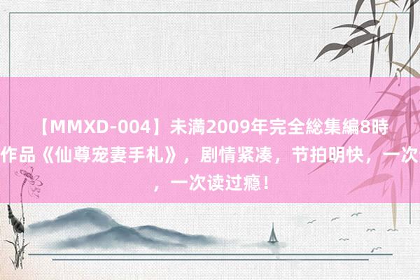 【MMXD-004】未満2009年完全総集編8時間 高光作品《仙尊宠妻手札》，剧情紧凑，节拍明快，一次读过瘾！