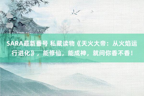 SARA最新番号 私藏读物《天火大帝：从火焰运行进化》，能修仙，能成神，就问你香不香！