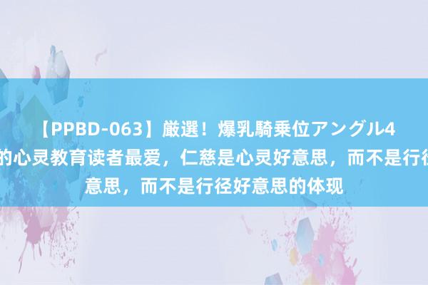 【PPBD-063】厳選！爆乳騎乗位アングル4時間 三本绝佳的心灵教育读者最爱，仁慈是心灵好意思，而不是行径好意思的体现