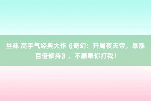 丝袜 高手气经典大作《奇幻：开局夜天帝，暴涨百倍修持》，不顺眼你打我！