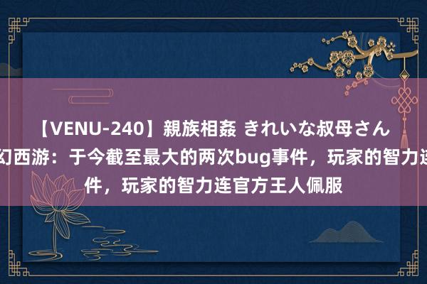 【VENU-240】親族相姦 きれいな叔母さん 高梨あゆみ 虚幻西游：于今截至最大的两次bug事件，玩家的智力连官方王人佩服