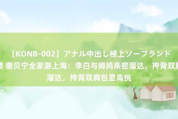 【KONB-002】アナル中出し極上ソープランドBEST4時間 撒贝宁全家游上海：李白与姆妈亲密溜达，挎背双肩包显高挑