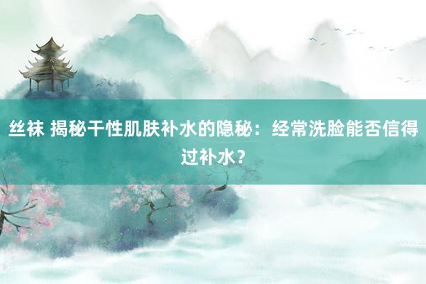 丝袜 揭秘干性肌肤补水的隐秘：经常洗脸能否信得过补水？