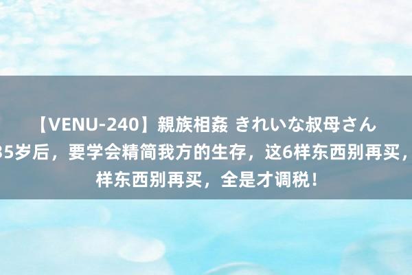 【VENU-240】親族相姦 きれいな叔母さん 高梨あゆみ 35岁后，要学会精简我方的生存，这6样东西别再买，全是才调税！