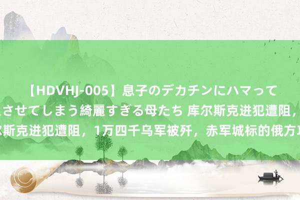 【HDVHJ-005】息子のデカチンにハマってしまい毎日のように挿入させてしまう綺麗すぎる母たち 库尔斯克进犯遭阻，1万四千乌军被歼，赤军城标的俄方攻势如潮！