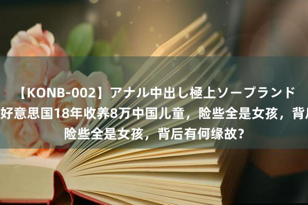 【KONB-002】アナル中出し極上ソープランドBEST4時間 好意思国18年收养8万中国儿童，险些全是女孩，背后有何缘故？