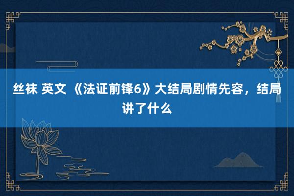 丝袜 英文 《法证前锋6》大结局剧情先容，结局讲了什么